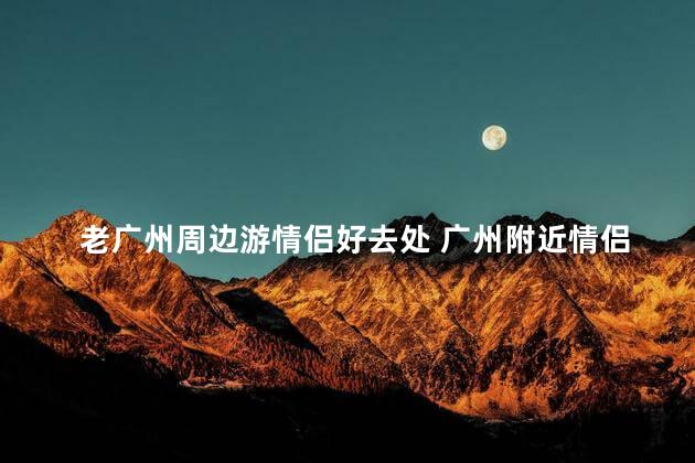 老广州周边游情侣好去处 广州附近情侣游首选推荐